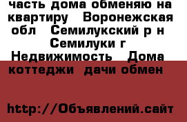 1/3 часть дома обменяю на квартиру - Воронежская обл., Семилукский р-н, Семилуки г. Недвижимость » Дома, коттеджи, дачи обмен   